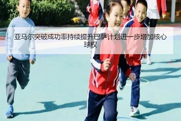 亚马尔突破成功率持续提升巴萨计划进一步增加核心球权